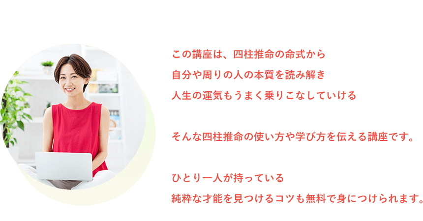 この講座は、四柱推命の命式から自分や周りの人の本質を読み解き人生の運気もうまく乗りこなしていけるそんな四柱推命の使い方や学び方を伝える講座です。ひとり一人が持っている純粋な才能を見つけるコツも無料で身につけられます。