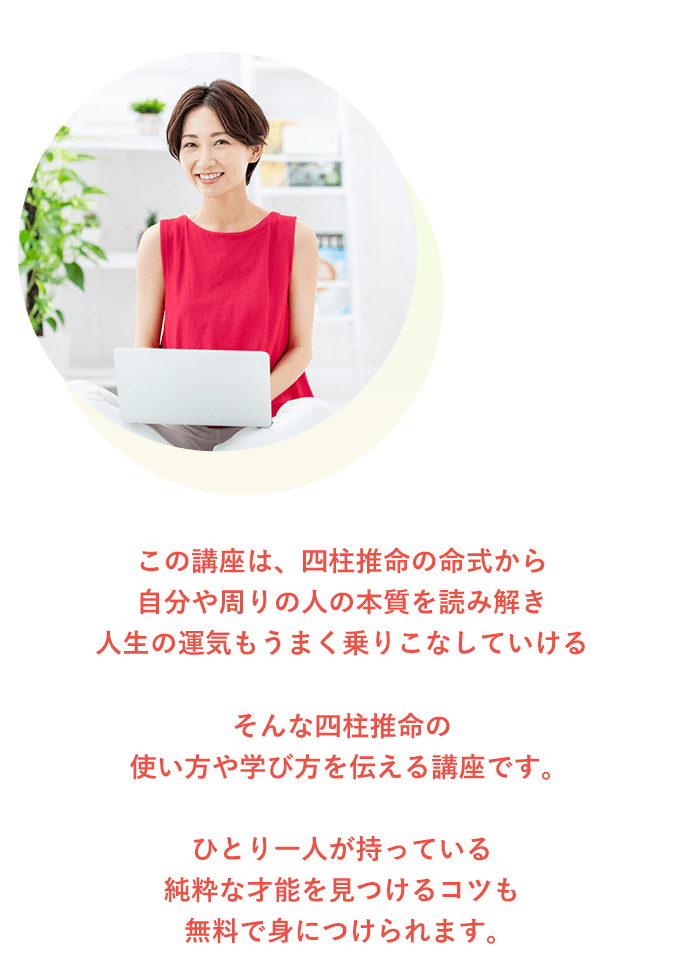 この講座は、四柱推命の命式から自分や周りの人の本質を読み解き人生の運気もうまく乗りこなしていけるそんな四柱推命の使い方や学び方を伝える講座です。ひとり一人が持っている純粋な才能を見つけるコツも無料で身につけられます。